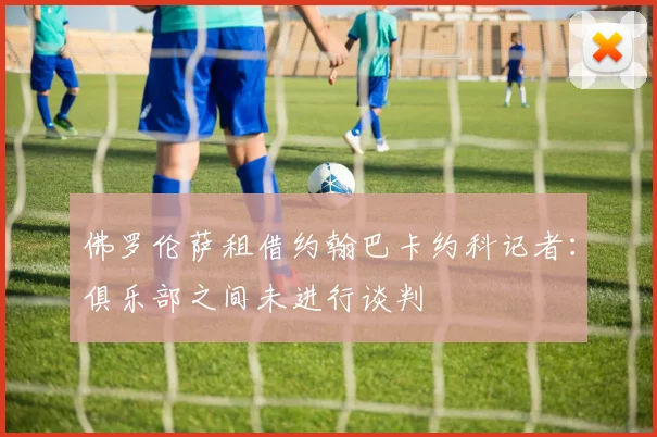 佛罗伦萨租借约翰巴卡约科记者：俱乐部之间未进行谈判