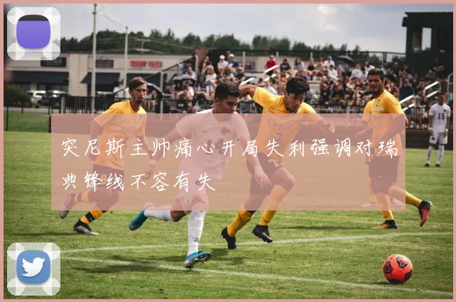 突尼斯主帅痛心开局失利强调对瑞典锋线不容有失