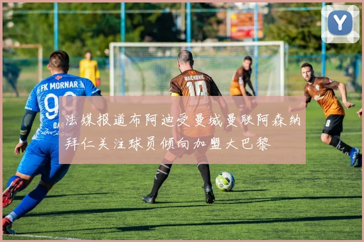 法媒报道布阿迪受曼城曼联阿森纳拜仁关注球员倾向加盟大巴黎