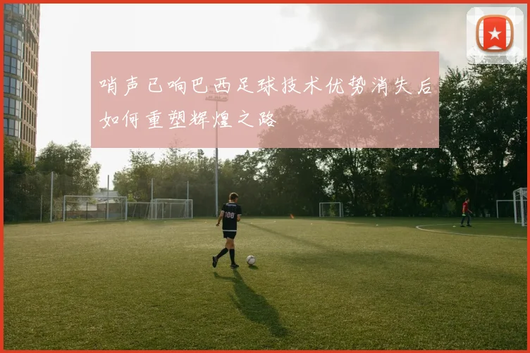 哨声已响巴西足球技术优势消失后如何重塑辉煌之路