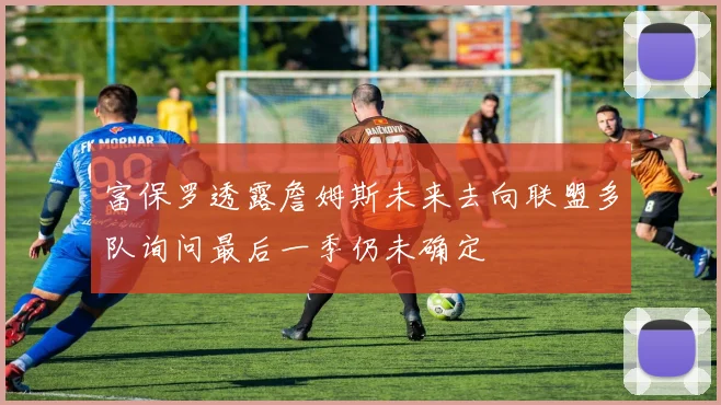 富保罗透露詹姆斯未来去向联盟多队询问最后一季仍未确定
