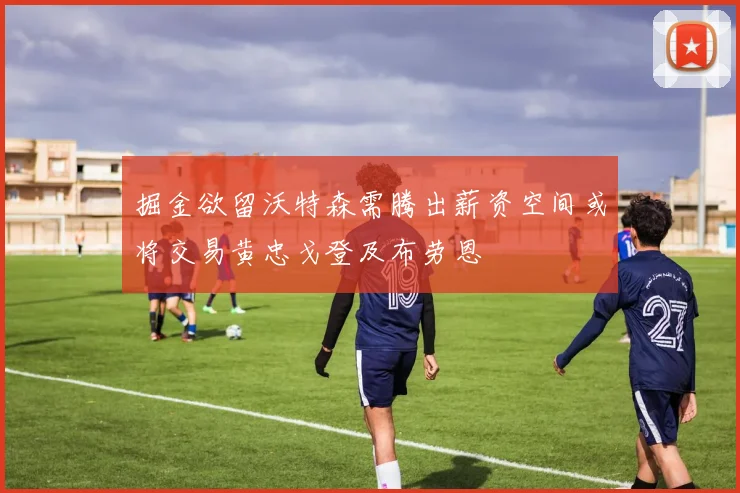 掘金欲留沃特森需腾出薪资空间或将交易黄忠戈登及布劳恩