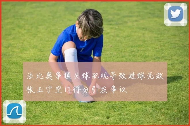 法比奥争顶头球犯规导致进球无效张玉宁空门得分引发争议