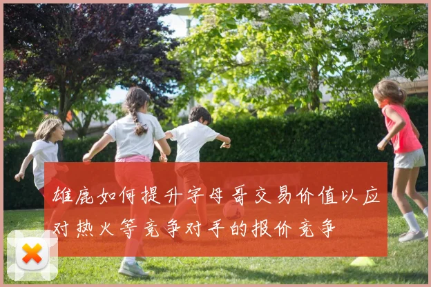 雄鹿如何提升字母哥交易价值以应对热火等竞争对手的报价竞争