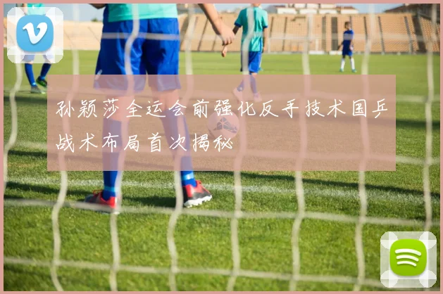 孙颖莎全运会前强化反手技术国乒战术布局首次揭秘