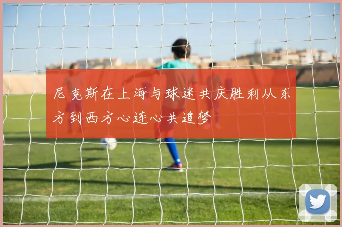 尼克斯在上海与球迷共庆胜利从东方到西方心连心共追梦