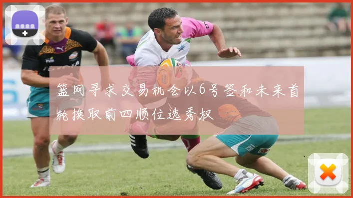 篮网寻求交易机会以6号签和未来首轮换取前四顺位选秀权