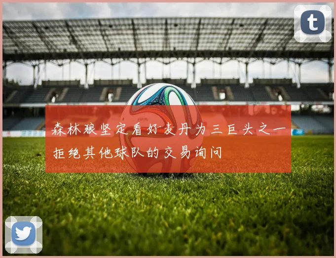 森林狼坚定看好麦丹为三巨头之一拒绝其他球队的交易询问