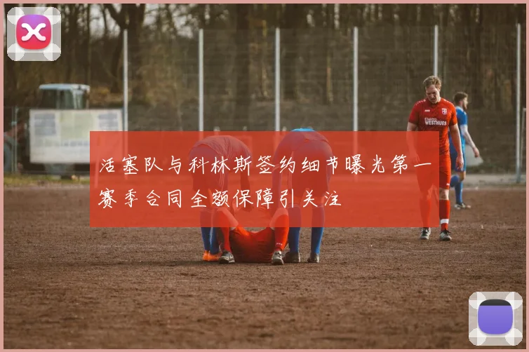 活塞队与科林斯签约细节曝光第一赛季合同全额保障引关注