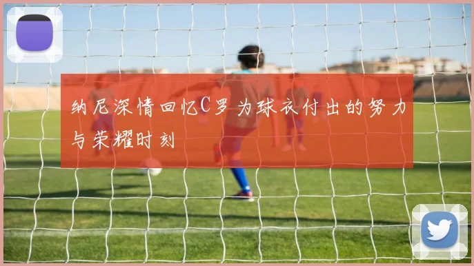 纳尼深情回忆C罗为球衣付出的努力与荣耀时刻