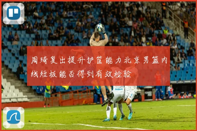 周琦复出提升护筐能力北京男篮内线短板能否得到有效检验