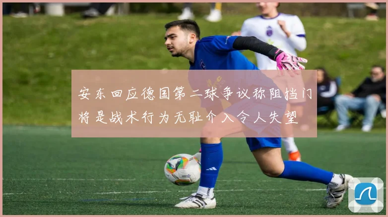安东回应德国第二球争议称阻挡门将是战术行为无耻介入令人失望